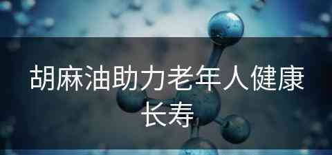 胡麻油助力老年人健康长寿(胡麻油对人身体有什么好处)